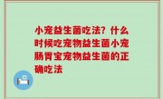 小宠益生菌吃法？什么时候吃宠物益生菌小宠肠胃宝宠物益生菌的正确吃法