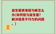 益生菌很难摇匀嘛怎么办(如何摇匀益生菌？解决摇晃不均匀的问题。)