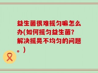 益生菌很难摇匀嘛怎么办(如何摇匀益生菌？解决摇晃不均匀的问题。)