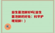 益生菌泡脚好吗(益生菌泡脚的好处：科学护理双脚！)