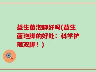 益生菌泡脚好吗(益生菌泡脚的好处：科学护理双脚！)
