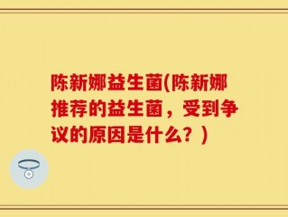 陈新娜益生菌(陈新娜推荐的益生菌，受到争议的原因是什么？)