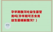 孕早期腹泻吃益生菌管用吗(孕早期可否食用益生菌缓解腹泻？)