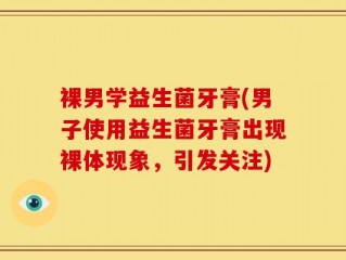 裸男学益生菌牙膏(男子使用益生菌牙膏出现裸体现象，引发关注)