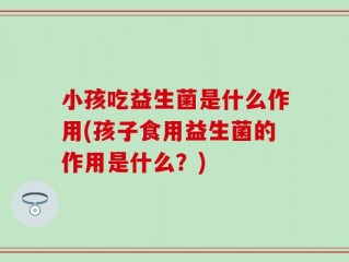 小孩吃益生菌是什么作用(孩子食用益生菌的作用是什么？)