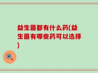 益生菌都有什么药(益生菌有哪些药可以选择)