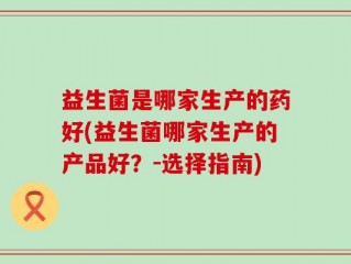 益生菌是哪家生产的药好(益生菌哪家生产的产品好？-选择指南)