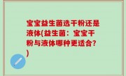 宝宝益生菌选干粉还是液体(益生菌：宝宝干粉与液体哪种更适合？)
