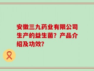 安徽三九药业有限公司生产的益生菌？产品介绍及功效？