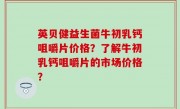 英贝健益生菌牛初乳钙咀嚼片价格？了解牛初乳钙咀嚼片的市场价格？