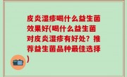 皮炎湿疹喝什么益生菌效果好(喝什么益生菌对皮炎湿疹有好处？推荐益生菌品种最佳选择)