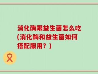 消化酶跟益生菌怎么吃(消化酶和益生菌如何搭配服用？)