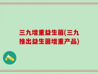 三九增重益生菌(三九推出益生菌增重产品)