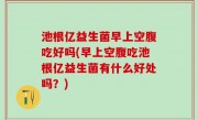 池根亿益生菌早上空腹吃好吗(早上空腹吃池根亿益生菌有什么好处吗？)