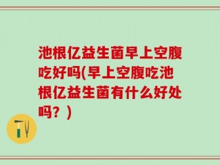 池根亿益生菌早上空腹吃好吗(早上空腹吃池根亿益生菌有什么好处吗？)