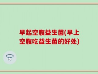 早起空腹益生菌(早上空腹吃益生菌的好处)