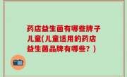 药店益生菌有哪些牌子儿童(儿童适用的药店益生菌品牌有哪些？)