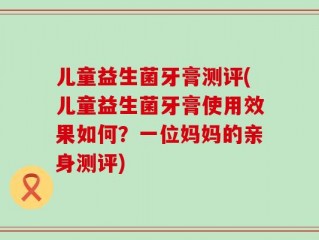 儿童益生菌牙膏测评(儿童益生菌牙膏使用效果如何？一位妈妈的亲身测评)