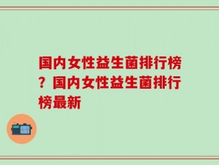 国内女性益生菌排行榜？国内女性益生菌排行榜最新