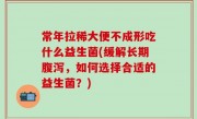 常年拉稀大便不成形吃什么益生菌(缓解长期腹泻，如何选择合适的益生菌？)