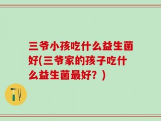 三爷小孩吃什么益生菌好(三爷家的孩子吃什么益生菌最好？)