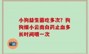 小狗益生菌吃多次？狗狗细小云南白药止血多长时间喂一次