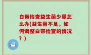 白带检查益生菌少量怎么办(益生菌不足，如何调整白带检查的情况？)