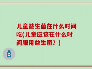 儿童益生菌在什么时间吃(儿童应该在什么时间服用益生菌？)