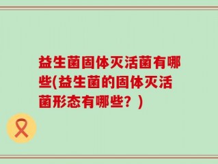 益生菌固体灭活菌有哪些(益生菌的固体灭活菌形态有哪些？)