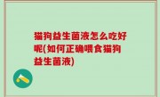 猫狗益生菌液怎么吃好呢(如何正确喂食猫狗益生菌液)