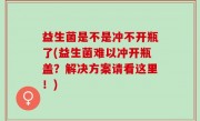 益生菌是不是冲不开瓶了(益生菌难以冲开瓶盖？解决方案请看这里！)