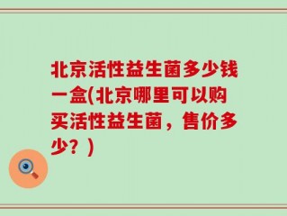 北京活性益生菌多少钱一盒(北京哪里可以购买活性益生菌，售价多少？)
