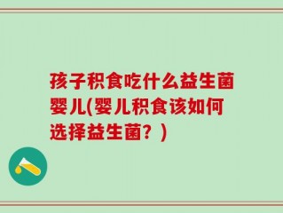孩子积食吃什么益生菌婴儿(婴儿积食该如何选择益生菌？)