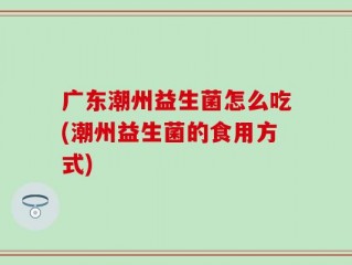 广东潮州益生菌怎么吃(潮州益生菌的食用方式)