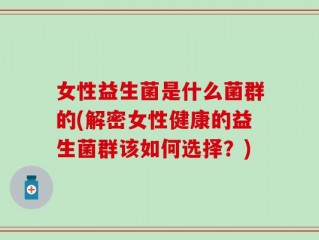 女性益生菌是什么菌群的(解密女性健康的益生菌群该如何选择？)