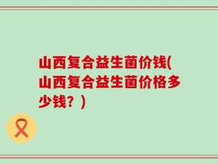 山西复合益生菌价钱(山西复合益生菌价格多少钱？)