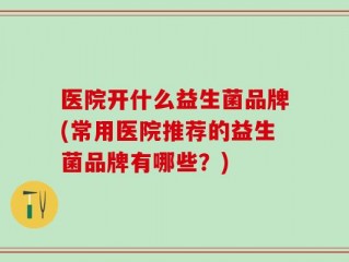 医院开什么益生菌品牌(常用医院推荐的益生菌品牌有哪些？)