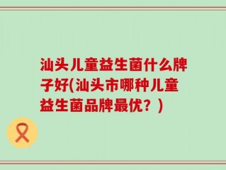 汕头儿童益生菌什么牌子好(汕头市哪种儿童益生菌品牌最优？)