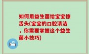 如何用益生菌给宝宝擦舌头(宝宝的口腔清洁，你需要掌握这个益生菌小技巧)