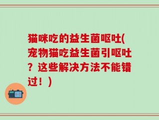 猫咪吃的益生菌呕吐(宠物猫吃益生菌引呕吐？这些解决方法不能错过！)