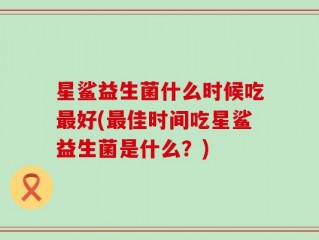 星鲨益生菌什么时候吃最好(最佳时间吃星鲨益生菌是什么？)