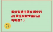 黄疸型益生菌有哪些药品(黄疸型益生菌药品有哪些？)