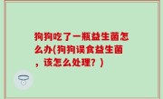 狗狗吃了一瓶益生菌怎么办(狗狗误食益生菌，该怎么处理？)