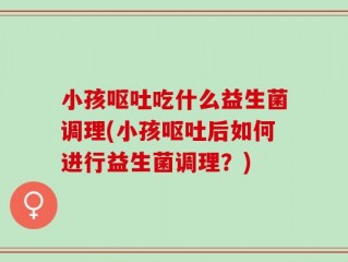 小孩呕吐吃什么益生菌调理(小孩呕吐后如何进行益生菌调理？)