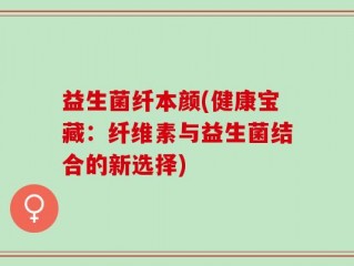 益生菌纤本颜(健康宝藏：纤维素与益生菌结合的新选择)