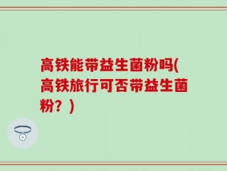 高铁能带益生菌粉吗(高铁旅行可否带益生菌粉？)