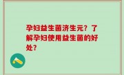 孕妇益生菌济生元？了解孕妇使用益生菌的好处？