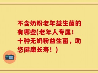 不含奶粉老年益生菌的有哪些(老年人专属！十种无奶粉益生菌，助您健康长寿！)