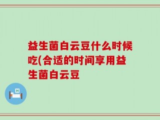 益生菌白云豆什么时候吃(合适的时间享用益生菌白云豆