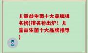儿童益生菌十大品牌排名榜(排名榜出炉！儿童益生菌十大品牌推荐)